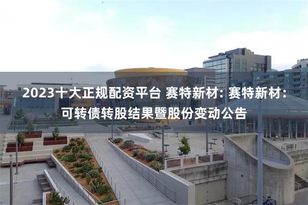 2023十大正规配资平台 赛特新材: 赛特新材:可转债转股结果暨股份变动公告