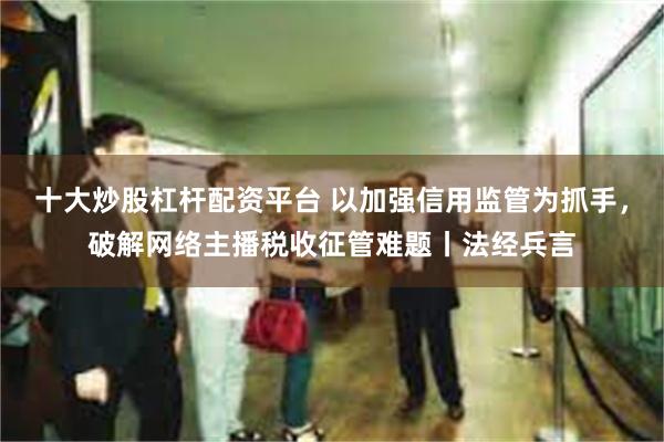 十大炒股杠杆配资平台 以加强信用监管为抓手，破解网络主播税收征管难题丨法经兵言