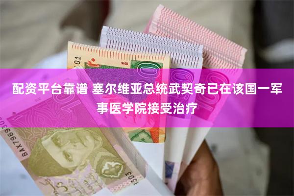 配资平台靠谱 塞尔维亚总统武契奇已在该国一军事医学院接受治疗