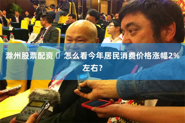 滁州股票配资 ​怎么看今年居民消费价格涨幅2%左右？