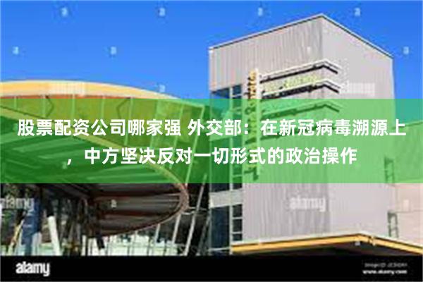 股票配资公司哪家强 外交部：在新冠病毒溯源上，中方坚决反对一切形式的政治操作