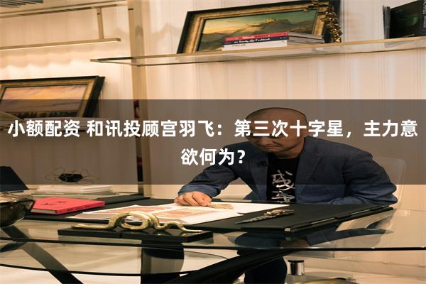 小额配资 和讯投顾宫羽飞：第三次十字星，主力意欲何为？