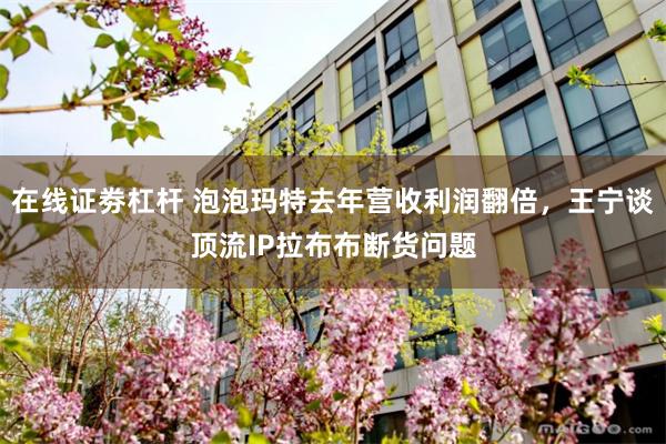 在线证劵杠杆 泡泡玛特去年营收利润翻倍，王宁谈顶流IP拉布布断货问题