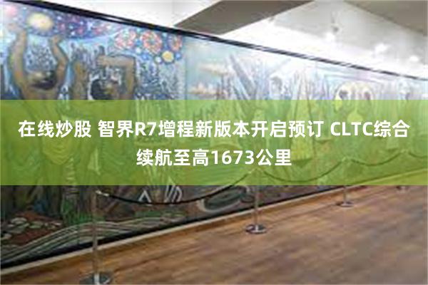在线炒股 智界R7增程新版本开启预订 CLTC综合续航至高1673公里