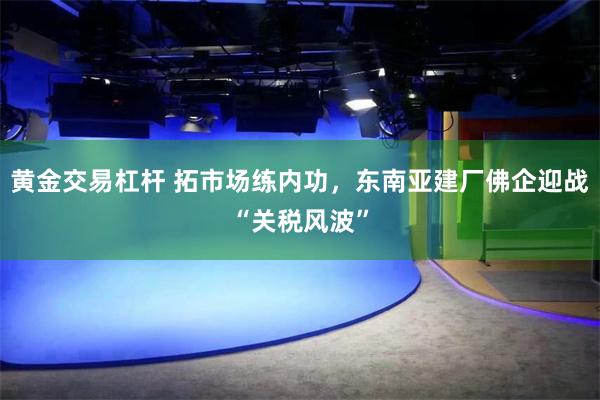 黄金交易杠杆 拓市场练内功，东南亚建厂佛企迎战“关税风波”