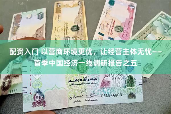 配资入门 以营商环境更优，让经营主体无忧——首季中国经济一线调研报告之五