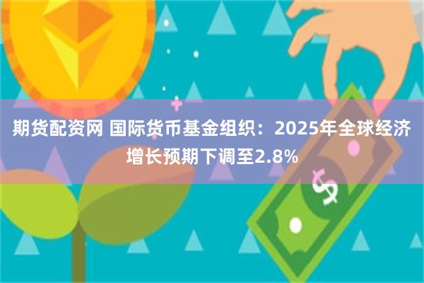 期货配资网 国际货币基金组织：2025年全球经济增长预期下调至2.8%