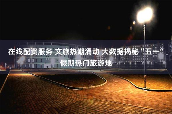 在线配资服务 文旅热潮涌动 大数据揭秘“五一”假期热门旅游地