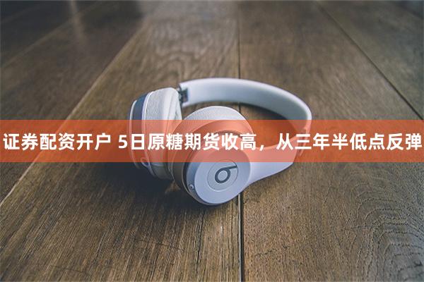 证券配资开户 5日原糖期货收高，从三年半低点反弹