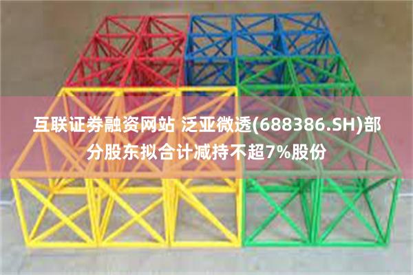互联证劵融资网站 泛亚微透(688386.SH)部分股东拟合计减持不超7%股份