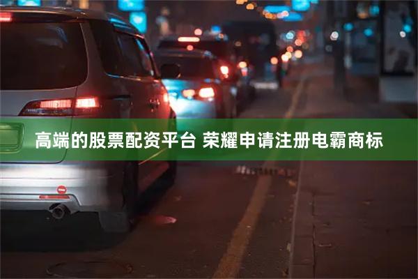 高端的股票配资平台 荣耀申请注册电霸商标