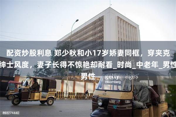 配资炒股利息 郑少秋和小17岁娇妻同框，穿夹克绅士风度，妻子长得不惊艳却耐看_时尚_中老年_男性