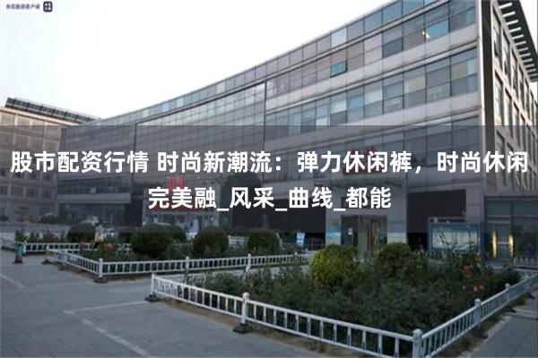 股市配资行情 时尚新潮流：弹力休闲裤，时尚休闲完美融_风采_曲线_都能
