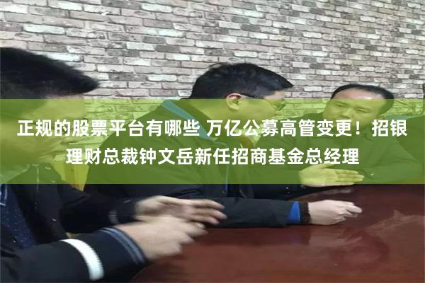 正规的股票平台有哪些 万亿公募高管变更！招银理财总裁钟文岳新任招商基金总经理