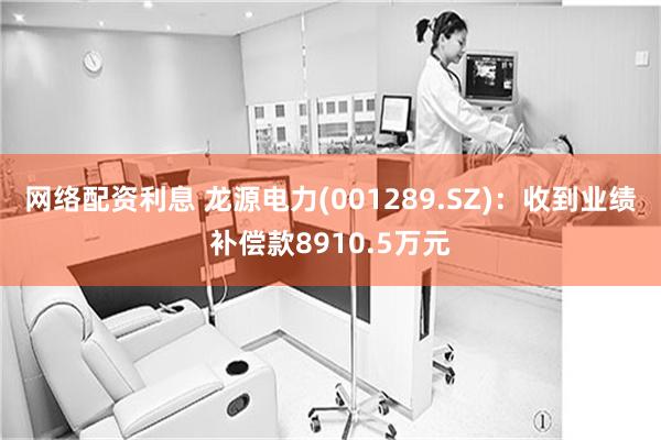 网络配资利息 龙源电力(001289.SZ)：收到业绩补偿款8910.5万元
