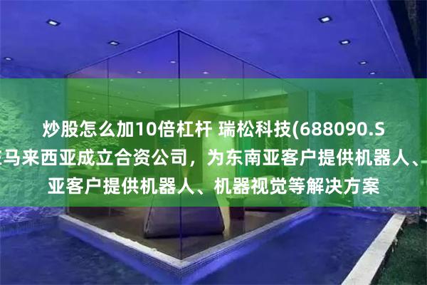 炒股怎么加10倍杠杆 瑞松科技(688090.SH)：控股子公司拟在马来西亚成立合资公司，为东南亚客户提供机器人、机器视觉等解决方案