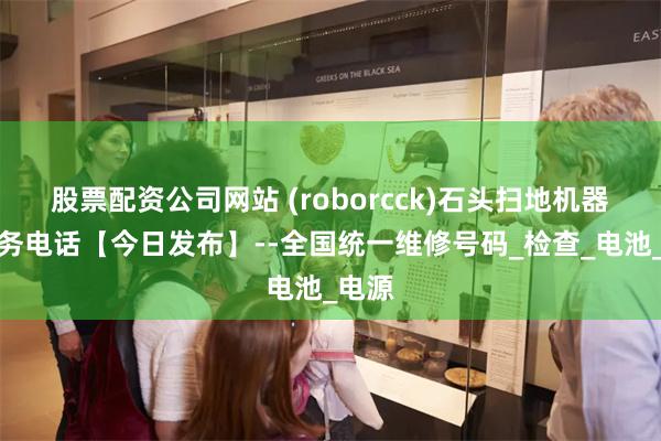 股票配资公司网站 (roborcck)石头扫地机器人服务电话【今日发布】--全国统一维修号码_检查_电池_电源