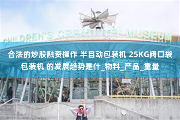 合法的炒股融资操作 半自动﻿包装机﻿ ﻿25KG阀口袋﻿包装机﻿ 的发展趋势是什_物料_产品_重量