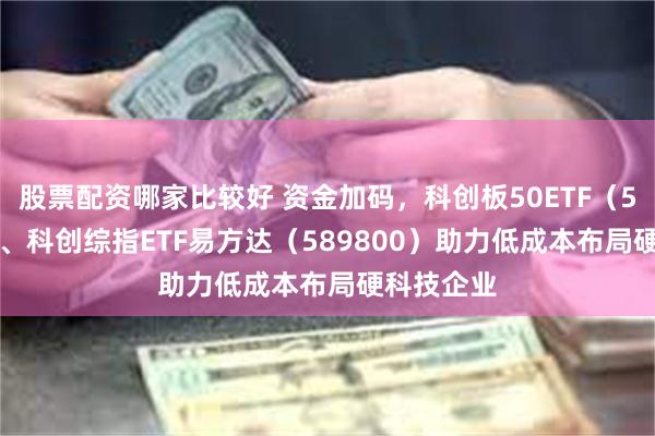 股票配资哪家比较好 资金加码,科创板50ETF(588080)、科创综指ETF易方达(589800)助力低成本布局硬科技企业
