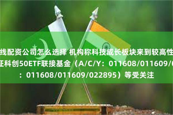 在线配资公司怎么选择 机构称科技成长板块来到较高性价比区间，易方达上证科创50ETF联接基金（A/C/Y：011608/011609/022895）等受关注