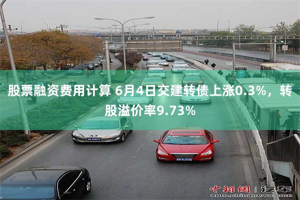 股票融资费用计算 6月4日交建转债上涨0.3%，转股溢价率9.73%
