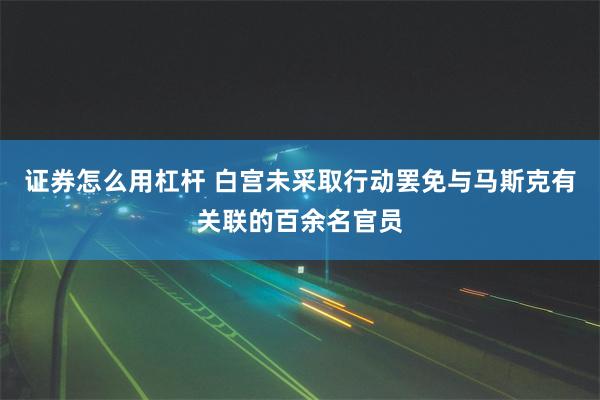 证券怎么用杠杆 白宫未采取行动罢免与马斯克有关联的百余名官员