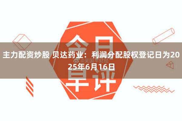 主力配资炒股 贝达药业：利润分配股权登记日为2025年6月16日