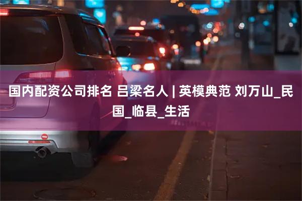 国内配资公司排名 吕梁名人 | 英模典范 刘万山_民国_临县_生活