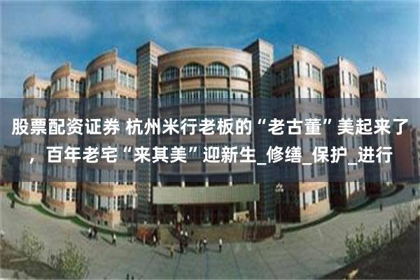 股票配资证券 杭州米行老板的“老古董”美起来了，百年老宅“来其美”迎新生_修缮_保护_进行