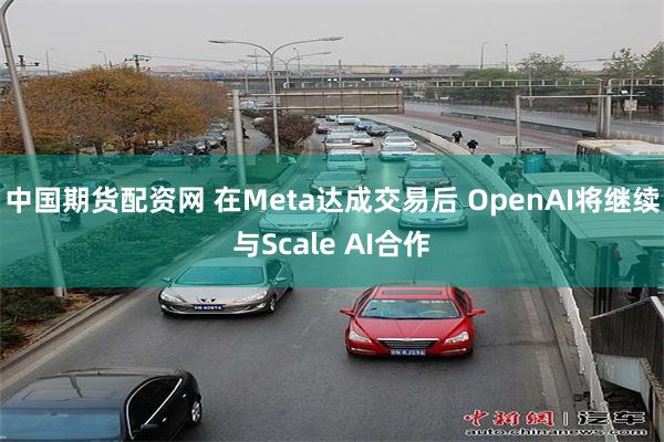 中国期货配资网 在Meta达成交易后 OpenAI将继续与Scale AI合作