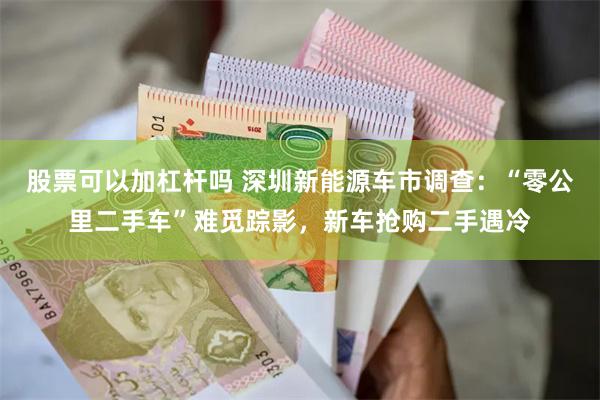 股票可以加杠杆吗 深圳新能源车市调查：“零公里二手车”难觅踪影，新车抢购二手遇冷