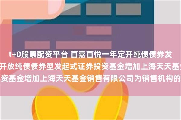 t+0股票配资平台 百嘉百悦一年定开纯债债券发起式: 百嘉百悦一年定期开放纯债债券型发起式证券投资基金增加上海天天基金销售有限公司为销售机构的公告