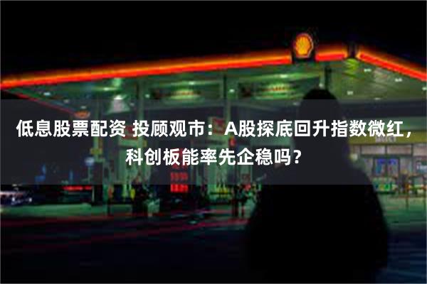 低息股票配资 投顾观市：A股探底回升指数微红，科创板能率先企稳吗？