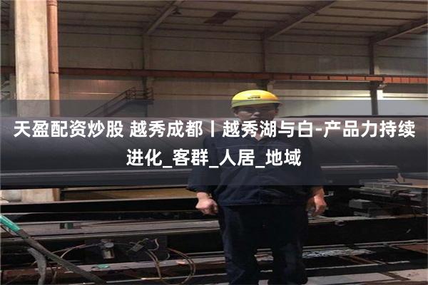 天盈配资炒股 越秀成都丨越秀湖与白-产品力持续进化_客群_人居_地域