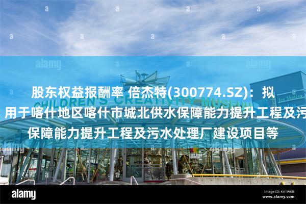 股东权益报酬率 倍杰特(300774.SZ)：拟定增募资不超10亿元 用于喀什地区喀什市城北供水保障能力提升工程及污水处理厂建设项目等