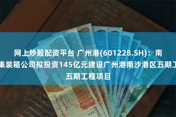 网上炒股配资平台 广州港(601228.SH)：南沙国际集装箱公司拟投资145亿元建设广州港南沙港区五期工程项目