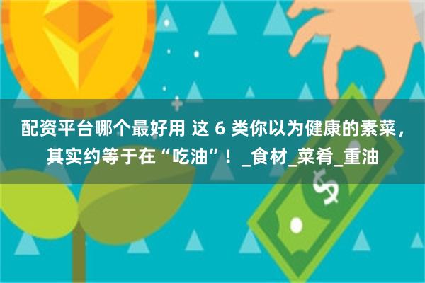 配资平台哪个最好用 这 6 类你以为健康的素菜，其实约等于在“吃油”！_食材_菜肴_重油