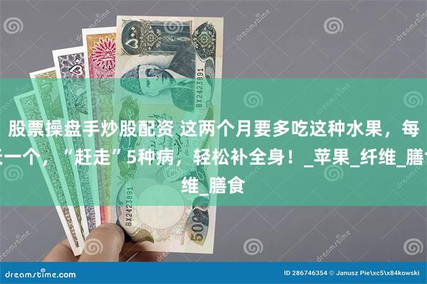 股票操盘手炒股配资 这两个月要多吃这种水果，每天一个，“赶走”5种病，轻松补全身！_苹果_纤维_膳食