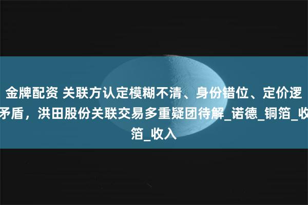 金牌配资 关联方认定模糊不清、身份错位、定价逻辑矛盾，洪田股份关联交易多重疑团待解_诺德_铜箔_收入