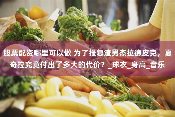 股票配资哪里可以做 为了报复渣男杰拉德皮克，夏奇拉究竟付出了多大的代价？_球衣_身高_音乐