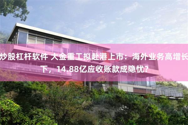 炒股杠杆软件 大金重工拟赴港上市：海外业务高增长下，14.88亿应收账款成隐忧？