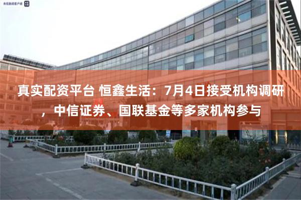 真实配资平台 恒鑫生活：7月4日接受机构调研，中信证券、国联基金等多家机构参与