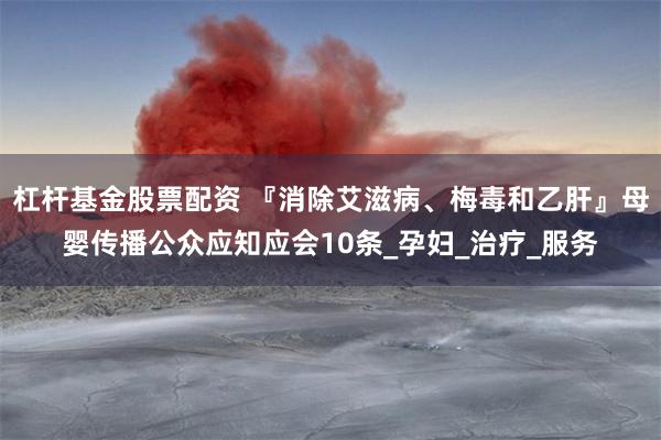 杠杆基金股票配资 『消除艾滋病、梅毒和乙肝』母婴传播公众应知应会10条_孕妇_治疗_服务