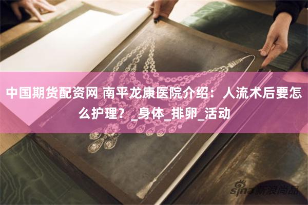 中国期货配资网 南平龙康医院介绍：人流术后要怎么护理？_身体_排卵_活动