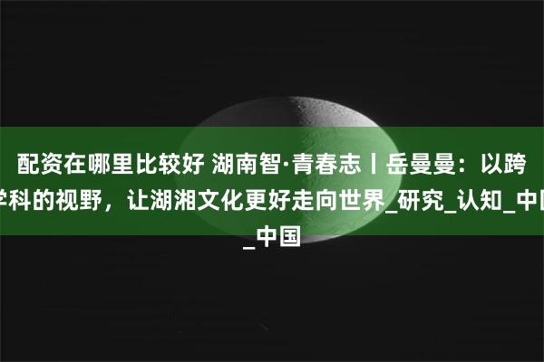 配资在哪里比较好 湖南智·青春志丨岳曼曼：以跨学科的视野，让湖湘文化更好走向世界_研究_认知_中国