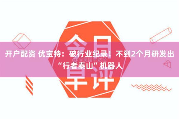 开户配资 优宝特：破行业纪录！不到2个月研发出“行者泰山”机器人
