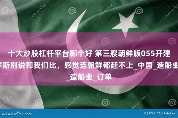 十大炒股杠杆平台哪个好 第三艘朝鲜版055开建，俄罗斯别说和我们比，感觉连朝鲜都赶不上_中国_造船业_订单