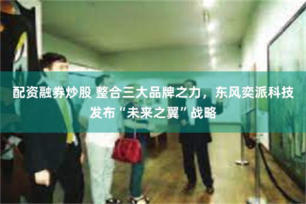 配资融券炒股 整合三大品牌之力，东风奕派科技发布“未来之翼”战略