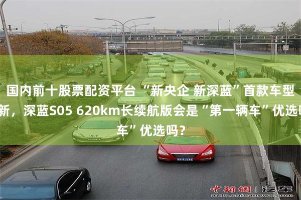 国内前十股票配资平台 “新央企 新深蓝”首款车型上新，深蓝S05 620km长续航版会是“第一辆车”优选吗？
