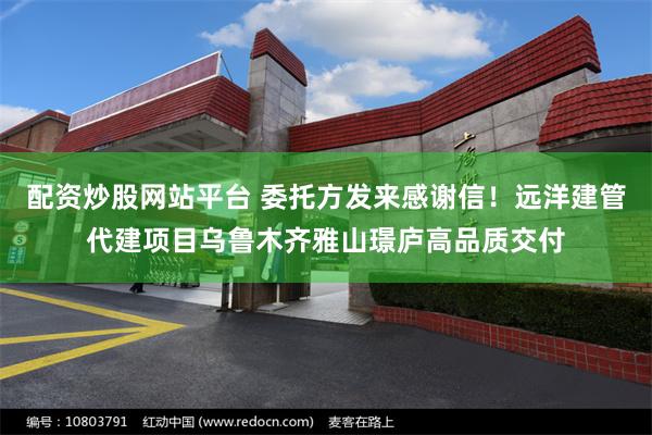 配资炒股网站平台 委托方发来感谢信！远洋建管代建项目乌鲁木齐雅山璟庐高品质交付